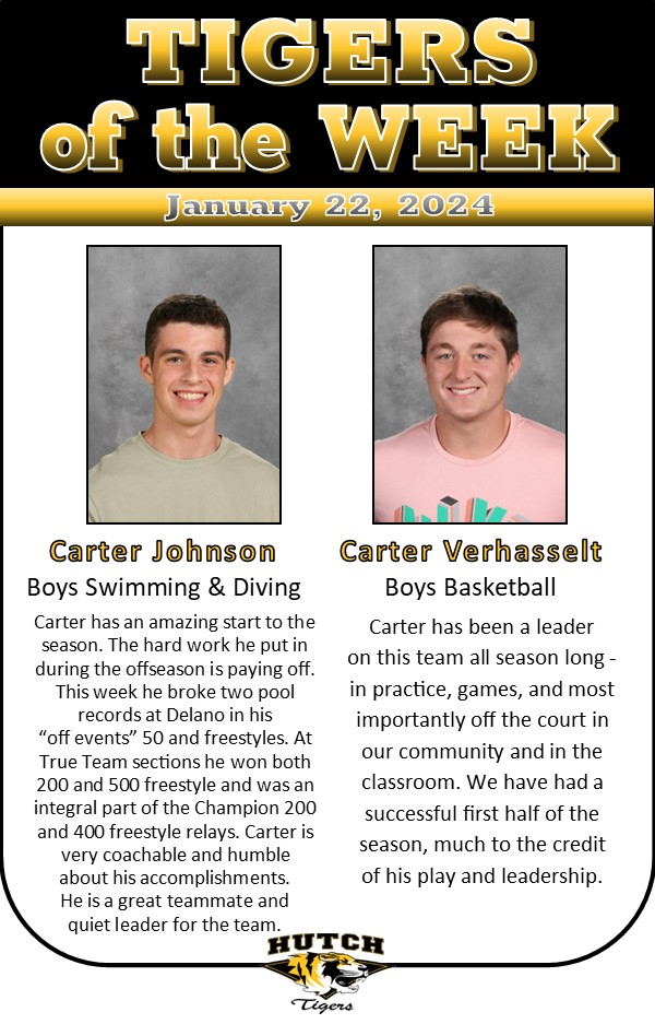 Carter Johnson, Boys Swimming and DivingCarter has an amazing start to the season. The hard work he put in during the offseason is paying off. This week he broke two pool records at Delano in his “off events” 50 and freestyles. At True Team sections he won both 200 and 500 freestyle and was an integral part of the Champion 200 and 400 freestyle relays. Carter is very coachable and humble about his accomplishments. He is a great teammate and quiet leader for the team.

Carter Verhasselt, Boys Basketball
Carter has been a leader on this team all season long -in practice, games, and
most importantly off the court in our community and in the classroom. We have had a successful first half of the season, much to the credit of his play
and leadership. 