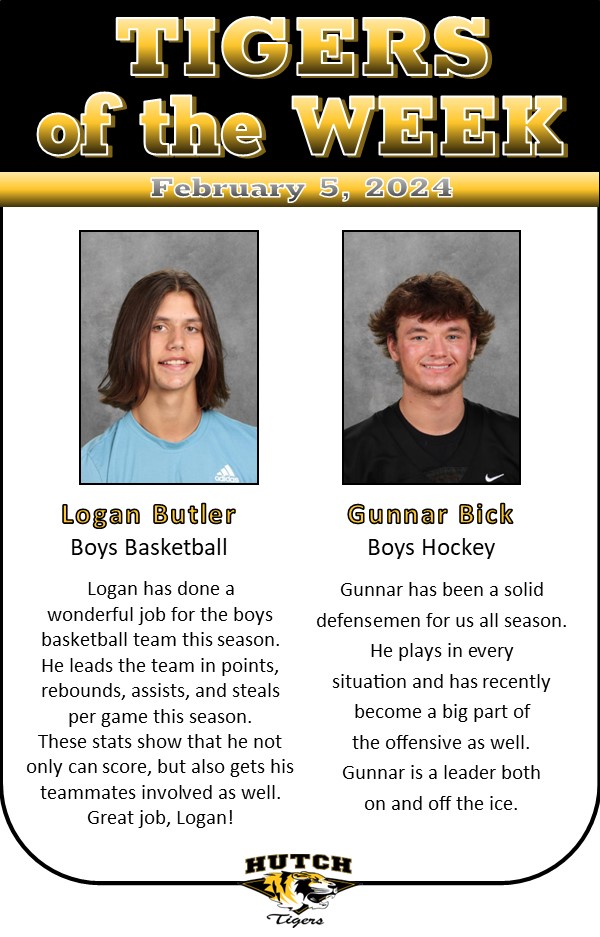 Logan Butler - Boys Basketball
Logan has done a wonderful job for the boys basketball team this season.
He leads the team in points, rebounds, assists, and steals per game this season. These stats show that he not only can score, but also gets his teammates involved as well. Great job, Logan! 

Gunner Bick - Boys Hockey
Gunnar has been a solid defensemen for us all season. He plays in every
situation and has recently become a big part of the offensive as well.
Gunnar is a leader both on and off the ice.  