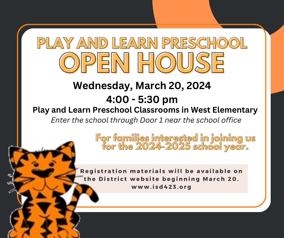 Play and Learn Preschool Open House Wednesday, March 20, 2024 4:00 - 5:30 pm Play and Learn Preschool Classrooms in West Elementary Enter the school through Door 1 near the school office For families interested in joining us for the 2024-2025 school year. Registration materials will be available on the District website beginning March 20. www.isd423.org